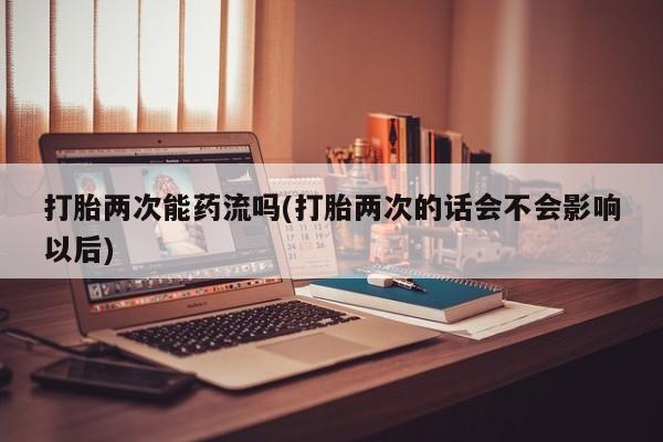网上正品打胎药购买微信打胎两次能药流吗(打胎两次的话会不会影响以后)