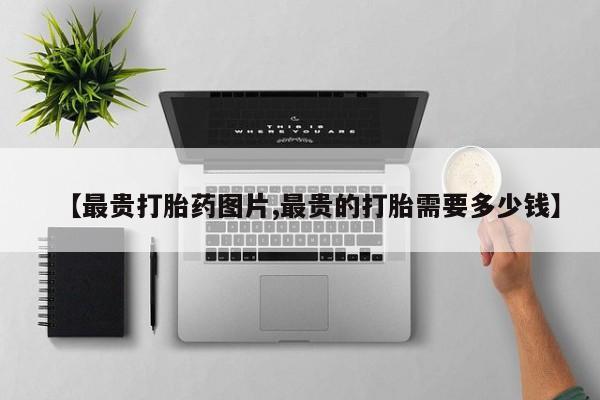 网上正品打胎药购买微信【最贵打胎药图片,最贵的打胎需要多少钱】