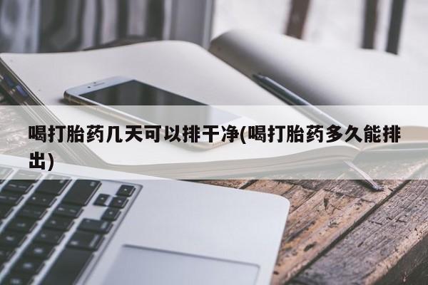 网上正品打胎药购买微信喝打胎药几天可以排干净(喝打胎药多久能排出)
