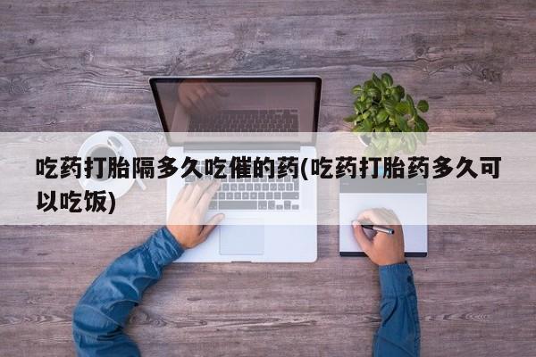 网上正品打胎药购买微信吃药打胎隔多久吃催的药(吃药打胎药多久可以吃饭)