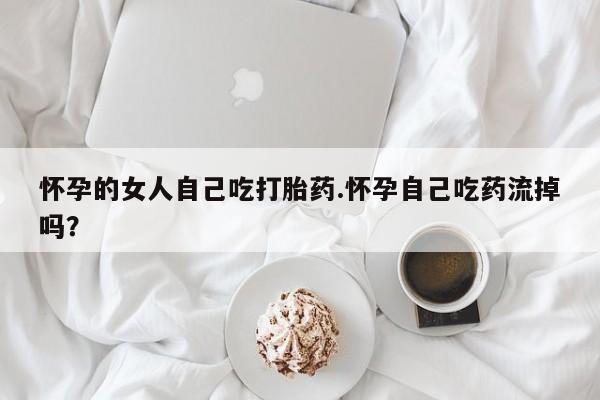 网上正品打胎药购买微信怀孕的女人自己吃打胎药.怀孕自己吃药流掉吗？