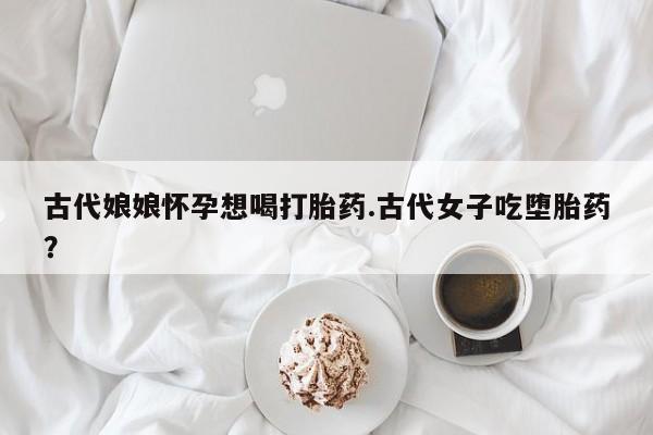 网上正品打胎药购买微信古代娘娘怀孕想喝打胎药.古代女子吃堕胎药？