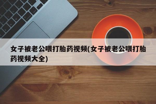 网上正品打胎药购买微信女子被老公喂打胎药视频(女子被老公喂打胎药视频大全)
