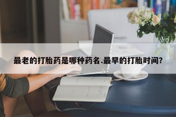 网上正品打胎药购买微信最老的打胎药是哪种药名.最早的打胎时间？