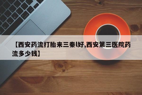 网上正品打胎药购买微信【西安药流打胎来三秦l好,西安第三医院药流多少钱】