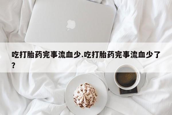 网上正品打胎药购买微信吃打胎药完事流血少.吃打胎药完事流血少了？