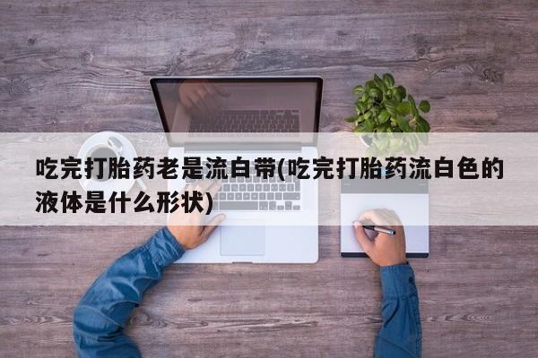 网上正品打胎药购买微信吃完打胎药老是流白带(吃完打胎药流白色的液体是什么形状)
