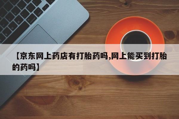 网上正品打胎药购买微信【京东网上药店有打胎药吗,网上能买到打胎的药吗】