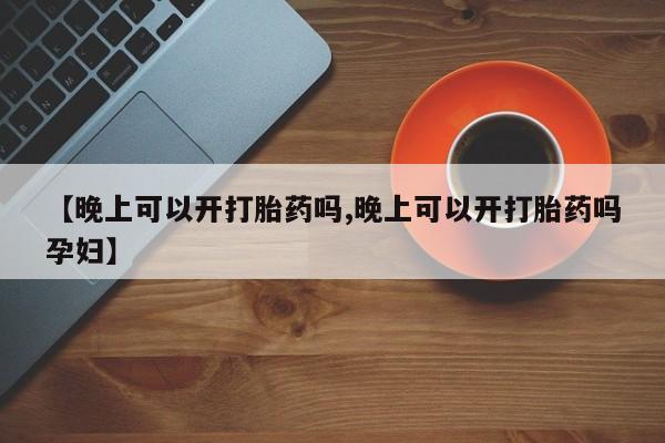 网上正品打胎药购买微信【晚上可以开打胎药吗,晚上可以开打胎药吗孕妇】