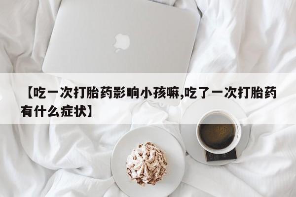 网上正品打胎药购买微信【吃一次打胎药影响小孩嘛,吃了一次打胎药有什么症状】