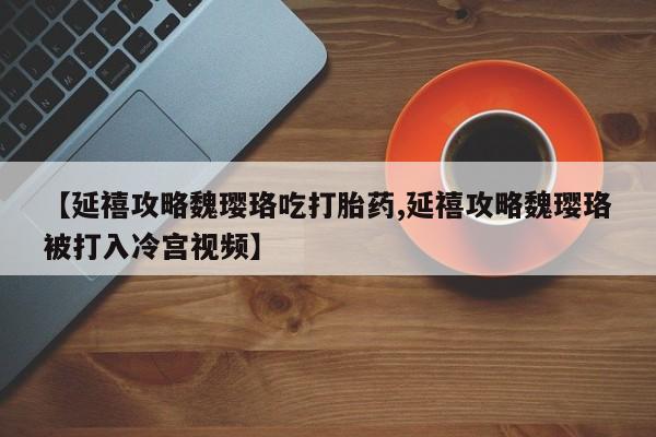 网上正品打胎药购买微信【延禧攻略魏璎珞吃打胎药,延禧攻略魏璎珞被打入冷宫视频】