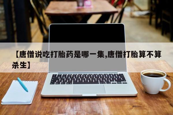 网上正品打胎药购买微信【唐僧说吃打胎药是哪一集,唐僧打胎算不算杀生】