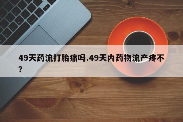 网上正品打胎药购买微信49天药流打胎痛吗.49天内药物流产疼不？