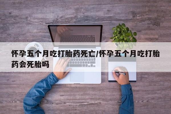网上正品打胎药购买微信怀孕五个月吃打胎药死亡/怀孕五个月吃打胎药会死胎吗