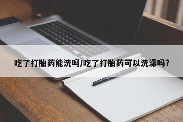 网上正品打胎药购买微信吃了打胎药能洗吗/吃了打胎药可以洗澡吗?