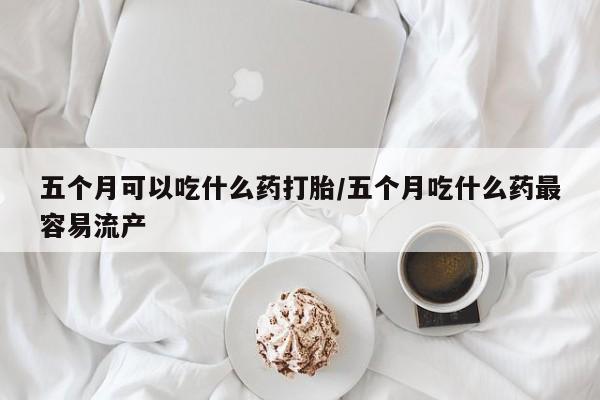 网上正品打胎药购买微信五个月可以吃什么药打胎/五个月吃什么药最容易流产