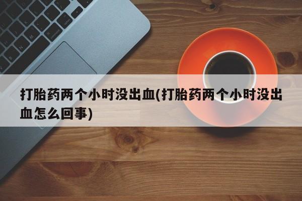 网上正品打胎药购买微信打胎药两个小时没出血(打胎药两个小时没出血怎么回事)