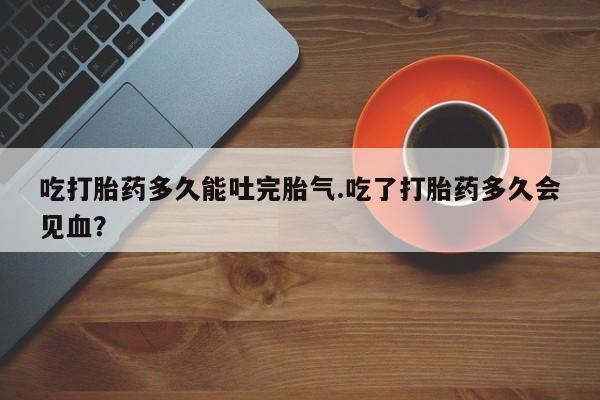 网上正品打胎药购买微信吃打胎药多久能吐完胎气.吃了打胎药多久会见血?
