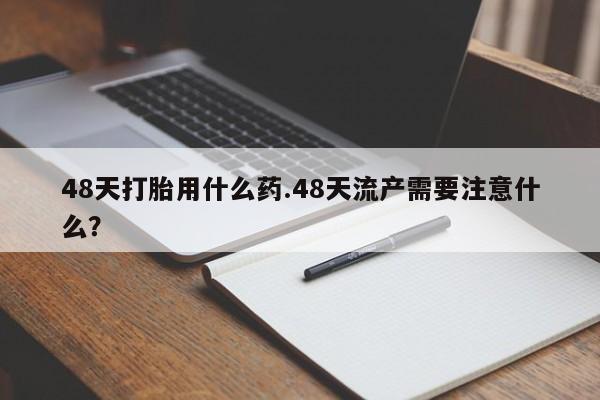 网上正品打胎药购买微信48天打胎用什么药.48天流产需要注意什么？