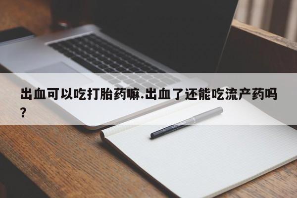 网上正品打胎药购买微信出血可以吃打胎药嘛.出血了还能吃流产药吗？