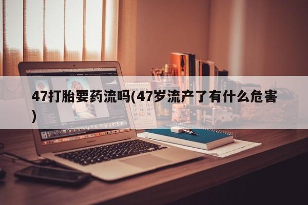 网上正品打胎药购买微信47打胎要药流吗(47岁流产了有什么危害)