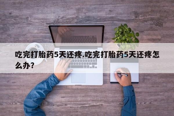 网上正品打胎药购买微信吃完打胎药5天还疼.吃完打胎药5天还疼怎么办？
