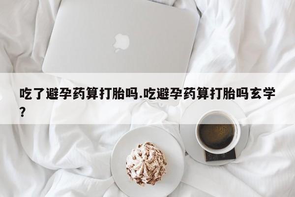 网上正品打胎药购买微信吃了避孕药算打胎吗.吃避孕药算打胎吗玄学？