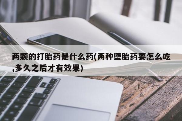 网上正品打胎药购买微信两颗的打胎药是什么药(两种堕胎药要怎么吃,多久之后才有效果)