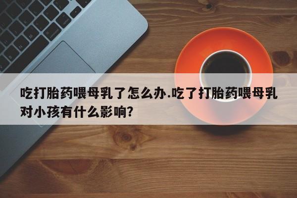 网上正品打胎药购买微信吃打胎药喂母乳了怎么办.吃了打胎药喂母乳对小孩有什么影响？