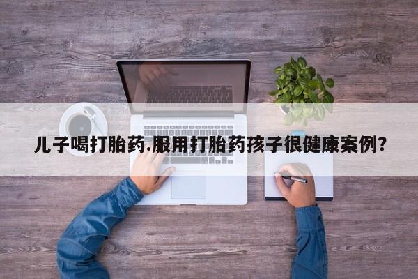 网上正品打胎药购买微信儿子喝打胎药.服用打胎药孩子很健康案例？
