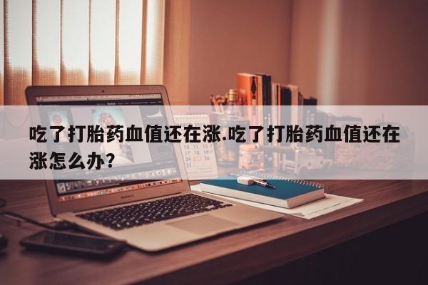 网上正品打胎药购买微信吃了打胎药血值还在涨.吃了打胎药血值还在涨怎么办？