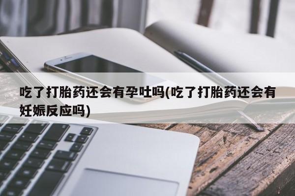 网上正品打胎药购买微信吃了打胎药还会有孕吐吗(吃了打胎药还会有妊娠反应吗)