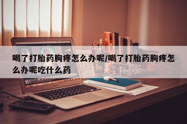 网上正品打胎药购买微信喝了打胎药胸疼怎么办呢/喝了打胎药胸疼怎么办呢吃什么药