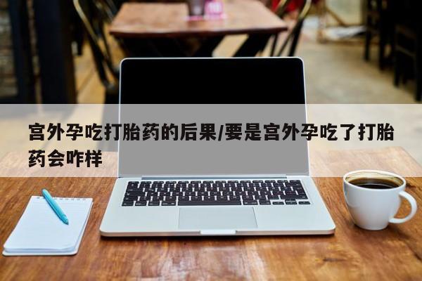 网上正品打胎药购买微信宫外孕吃打胎药的后果/要是宫外孕吃了打胎药会咋样