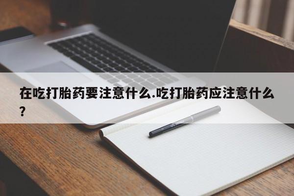 网上正品打胎药购买微信在吃打胎药要注意什么.吃打胎药应注意什么？