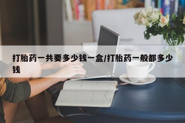 网上正品打胎药购买微信打胎药一共要多少钱一盒/打胎药一般都多少钱