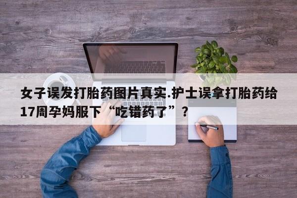 网上正品打胎药购买微信女子误发打胎药图片真实.护士误拿打胎药给17周孕妈服下“吃错药了”？