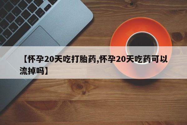 网上正品打胎药购买微信【怀孕20天吃打胎药,怀孕20天吃药可以流掉吗】