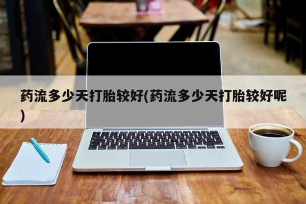 网上正品打胎药购买微信药流多少天打胎较好(药流多少天打胎较好呢)