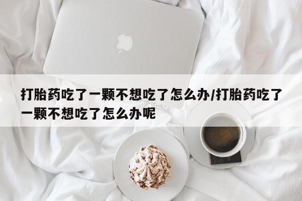 网上正品打胎药购买微信打胎药吃了一颗不想吃了怎么办/打胎药吃了一颗不想吃了怎么办呢