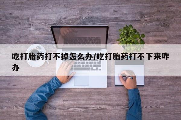 网上正品打胎药购买微信吃打胎药打不掉怎么办/吃打胎药打不下来咋办