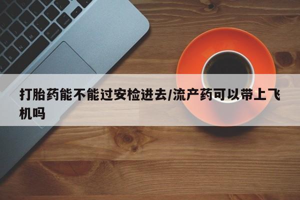 网上正品打胎药购买微信打胎药能不能过安检进去/流产药可以带上飞机吗