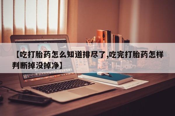网上正品打胎药购买微信【吃打胎药怎么知道排尽了,吃完打胎药怎样判断掉没掉净】