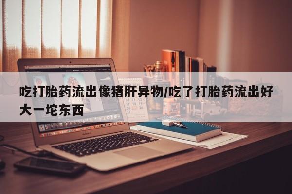 网上正品打胎药购买微信吃打胎药流出像猪肝异物/吃了打胎药流出好大一坨东西