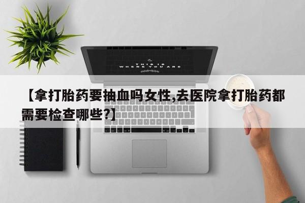 网上正品打胎药购买微信【拿打胎药要抽血吗女性,去医院拿打胎药都需要检查哪些?】