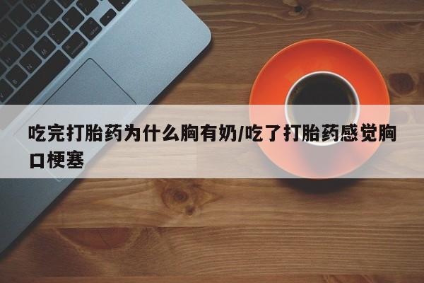 网上正品打胎药购买微信吃完打胎药为什么胸有奶/吃了打胎药感觉胸口梗塞