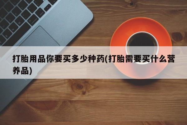 网上正品打胎药购买微信打胎用品你要买多少种药(打胎需要买什么营养品)