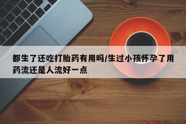 网上正品打胎药购买微信都生了还吃打胎药有用吗/生过小孩怀孕了用药流还是人流好一点