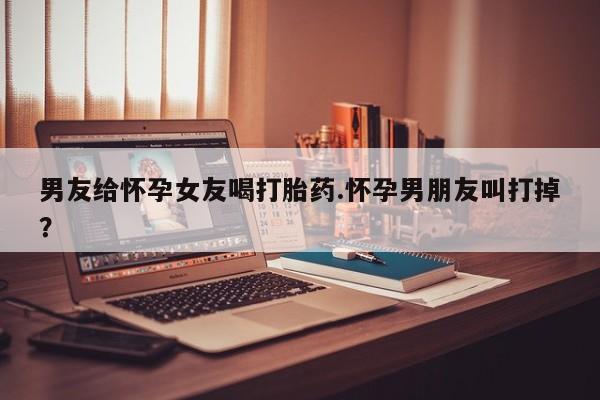 网上正品打胎药购买微信男友给怀孕女友喝打胎药.怀孕男朋友叫打掉？
