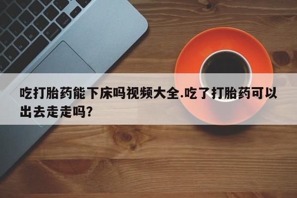 网上正品打胎药购买微信吃打胎药能下床吗视频大全.吃了打胎药可以出去走走吗？